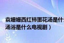 袁姗姗西红柿蛋花汤是什么电视剧（袁姗姗在泡西红柿鸡蛋汤浴是什么电视剧）