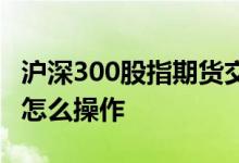 沪深300股指期货交割日期 沪深300股指期货怎么操作