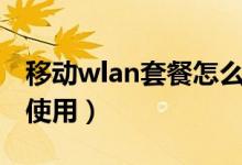 移动wlan套餐怎么样（移动WLAN套餐怎么使用）