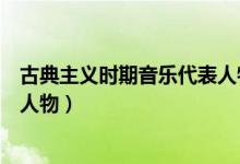 古典主义时期音乐代表人物及作品（古典主义时期音乐代表人物）