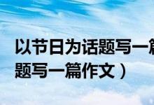 以节日为话题写一篇作文500字（以节日为话题写一篇作文）