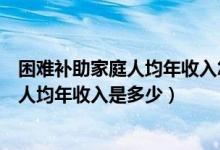 困难补助家庭人均年收入怎么算（一般申请贫困补助的家庭人均年收入是多少）
