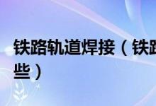 铁路轨道焊接（铁路现代钢轨焊接工艺都有那些）