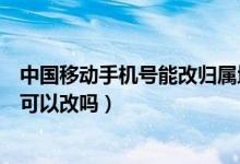 中国移动手机号能改归属地吗（中国移动手机号码的归属地可以改吗）