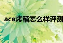 aca烤箱怎么样评测（aca烤箱怎么烤红薯）