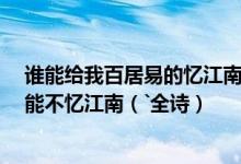 谁能给我百居易的忆江南``：江南好`````日出江花红胜火````能不忆江南（`全诗）