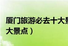厦门旅游必去十大景点图片（厦门旅游必去十大景点）