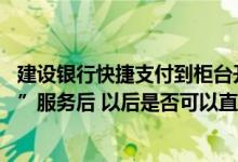 建设银行快捷支付到柜台开通吗 建设银行：开通了“快捷付”服务后 以后是否可以直接支付