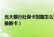 光大银行社保卡到期怎么更换（光大银行信用卡到期如何更换新卡）