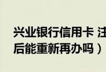 兴业银行信用卡 注销（兴业银行信用卡注销后能重新再办吗）