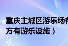 重庆主城区游乐场有哪些（重庆主城区哪些地方有游乐设施）