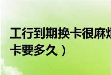 工行到期换卡很麻烦（工商银行信用卡损坏换卡要多久）