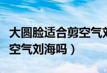 大圆脸适合剪空气刘海吗（圆脸的女生适合剪空气刘海吗）