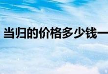 当归的价格多少钱一斤（当归具有什么功效）