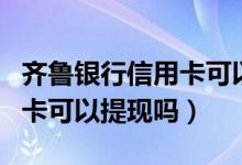齐鲁银行信用卡可以延期几天（齐鲁银行信用卡可以提现吗）