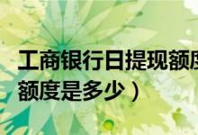 工商银行日提现额度（工商银行信用卡提现的额度是多少）