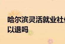 哈尔滨灵活就业社保50岁退 灵活就业社保可以退吗 