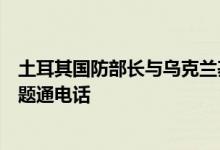 土耳其国防部长与乌克兰基础设施部长就乌克兰粮食外运问题通电话
