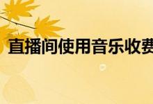 直播间使用音乐收费标准出炉最高1万元1年