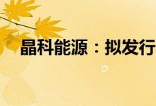 晶科能源：拟发行不超过100亿元可转债