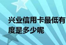 兴业信用卡最低有多少额 兴业信用卡最低额度是多少呢