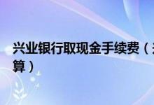 兴业银行取现金手续费（兴业银行信用卡取现手续费如何计算）