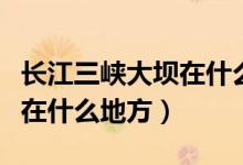 长江三峡大坝在什么时候修建（长江三峡大坝在什么地方）