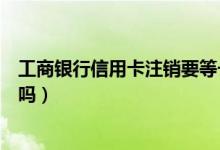 工商银行信用卡注销要等一个月（工商银行信用卡注销收费吗）