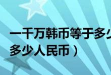 一千万韩币等于多少人民币（一千万韩币等于多少人民币）