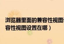 浏览器里面的兼容性视图设置在哪找（如何在浏览器设置兼容性视图设置在哪）