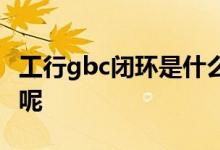 工行gbc闭环是什么意思 工行gbc三端是什么呢