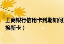 工商银行信用卡到期如何更换（工商银行信用卡到期如何更换新卡）