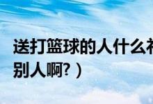 送打篮球的人什么礼物（街头篮球怎样送礼给别人啊?）