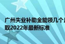广州失业补助金能领几个月一个月多少钱 广州失业补助金领取2022年最新标准 