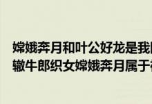 嫦娥奔月和叶公好龙是我国的神话故事吗（叶公好龙南辕北辙牛郎织女嫦娥奔月属于神话传说的有）