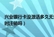 兴业银行卡没激活多久无效（兴业银行信用卡未激活需要及时注销吗）