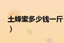 土蜂蜜多少钱一斤（2018年真正土蜂蜜价格）