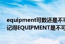 equipment可数还是不可数（本人没时间查字典了！似乎记得EQUIPMENT是不可数 大家来给确认一下！）