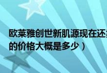 欧莱雅创世新肌源现在还卖吗（巴黎欧莱雅创世新肌源一套的价格大概是多少）