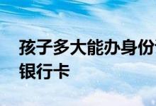 孩子多大能办身份证和银行卡 孩子多大能办银行卡 