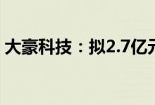 大豪科技：拟2.7亿元收购兴汉网际60%股权