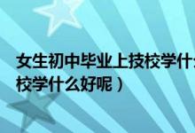 女生初中毕业上技校学什么专业好（我刚初中毕业女生上技校学什么好呢）