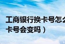 工商银行换卡号怎么办（工商银行信用卡换卡卡号会变吗）
