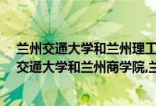 兰州交通大学和兰州理工大学哪个好?（谁可以介绍下兰州交通大学和兰州商学院,兰州理工大学?）