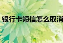 银行卡短信怎么取消（银行卡要怎么取消吗）