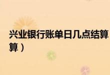 兴业银行账单日几点结算（兴业银行信用卡的账单日怎么计算）