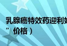 乳腺癌特效药迎利好（乳腺癌救命药“赫赛汀”价格）