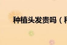 种植头发贵吗（种植头发一般多少钱）