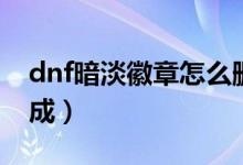 dnf暗淡徽章怎么删除（dnf黯淡徽章怎么合成）