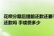 花呗分期后提前还款还要手续费么 花呗分期后可以提前全额还款吗 手续费多少
